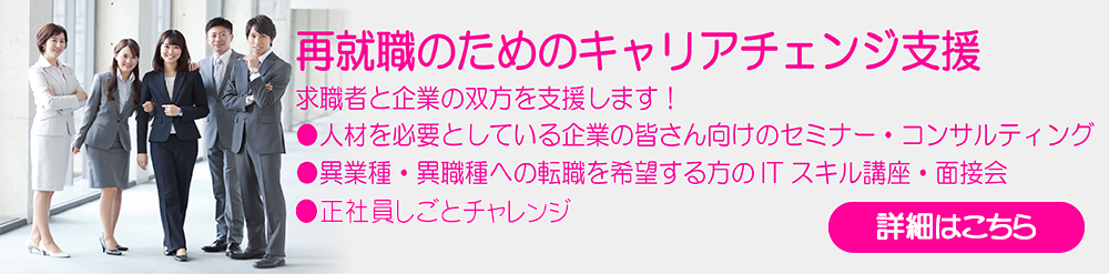 再就職のためのキャリアチェンジ支援
 求職者と企業の双方を支援します！
 人材を必要としている企業の皆さん向けのセミナー・コンサルティング
 異業種・異職種への転職を希望する方のITスキル講座・面接会
 正社員しごとチャレンジ