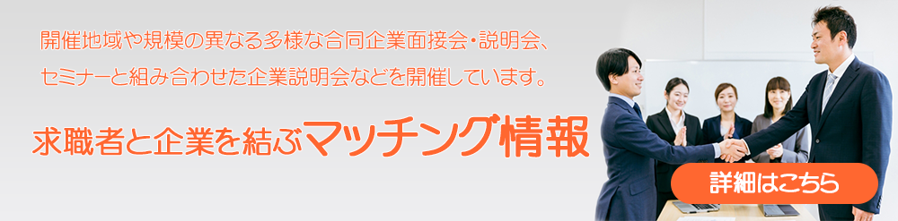 開催地域や規模の異なる多様な合同企業面接会・説明会、
 セミナーと組み合わせた企業説明会などを開催しています。
 求職者と企業を結ぶマッチング情報