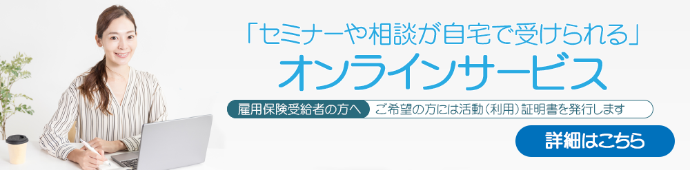 「セミナーや相談が自宅で受けられる」オンラインサービス
 雇用保険受給者の方へ：ご希望の方には活動（受講）証明書を発行します