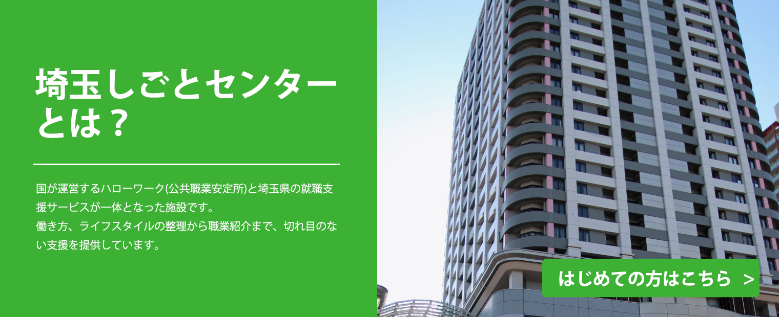 
                    埼玉しごとセンターとは？
                    国が運営するハローワーク（公共職業安定所）と埼玉県の就職支援サービスが一体となった施設です。
                    働き方、ライフスタイルの整理から職業紹介まで、切れ目のない支援を提供しています。
                    