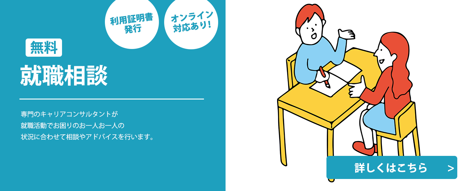 
                    無料就職相談
                    利用証明書発行
                    オンライン対応あり
                    専門のキャリアコンサルタントが
                    就職活動でお困りのお一人お一人の
                    状況に合わせて相談やアドバイスを行います。
                    