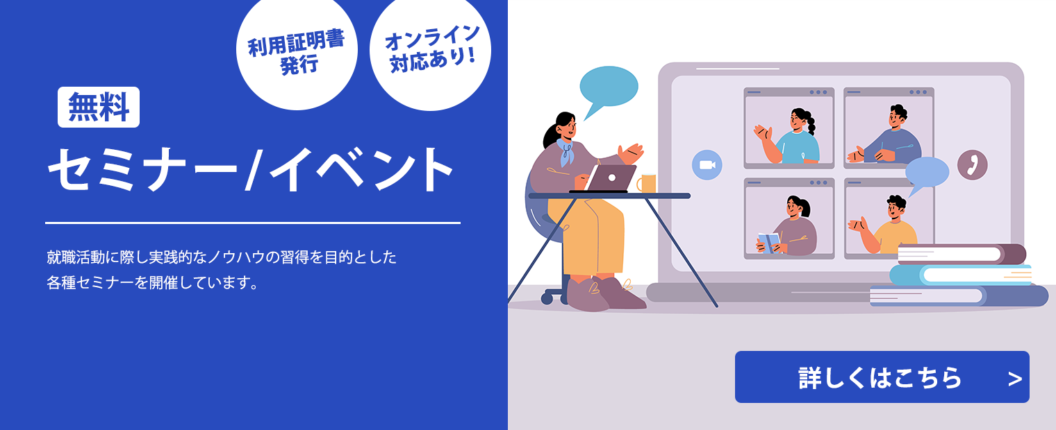 
                    無料セミナー/イベント
                    利用証明書発行
                    オンライン対応あり
                    就職活動に際し実践的なノウハウの習得を目的とした
                    各種セミナーを開催しています。
                    