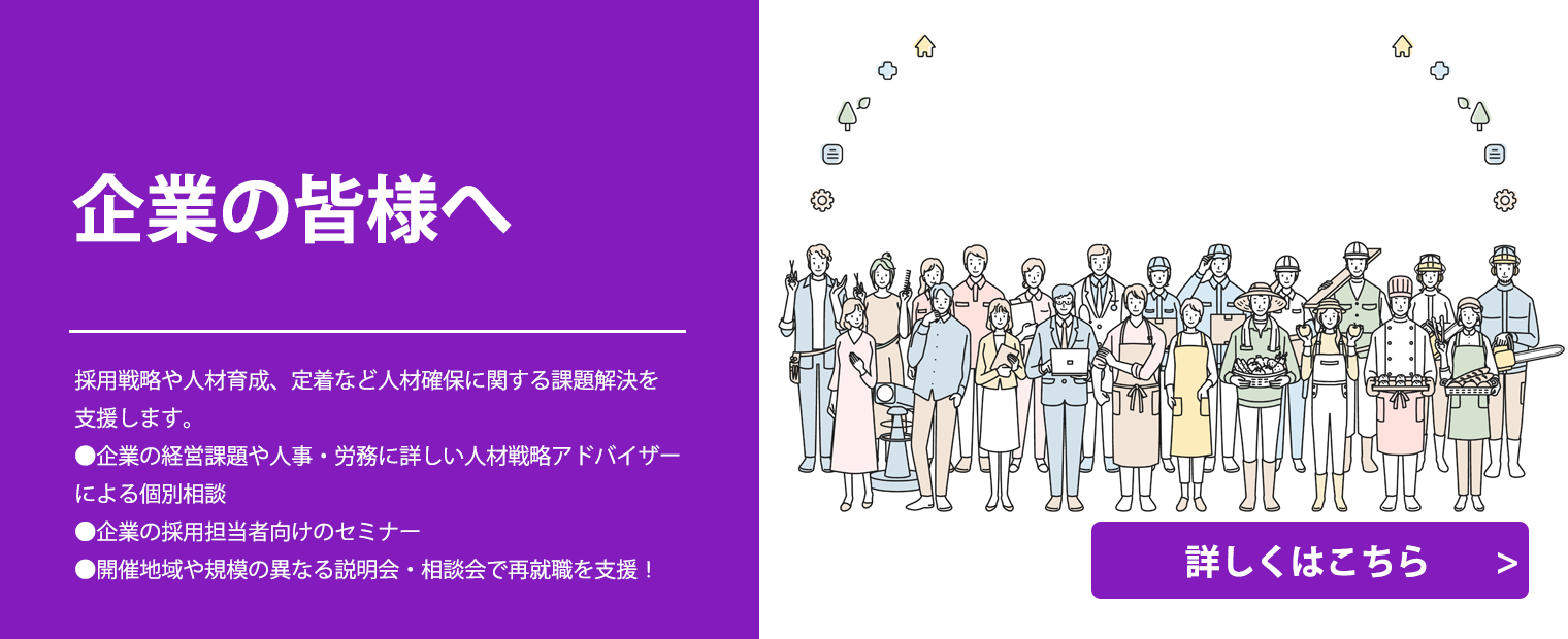 
                    企業の皆様へ
                    採用戦略や人材育成、定着など人材確保に関する課題解決を支援します。
                    ●企業の経営課題や人事・労務に詳しい人材戦略アドバイザーによる個別相談
                    ●企業の採用担当者向けのセミナー
                    ●開催地域や規模の異なる説明会・相談会で再就職を支援！
                    